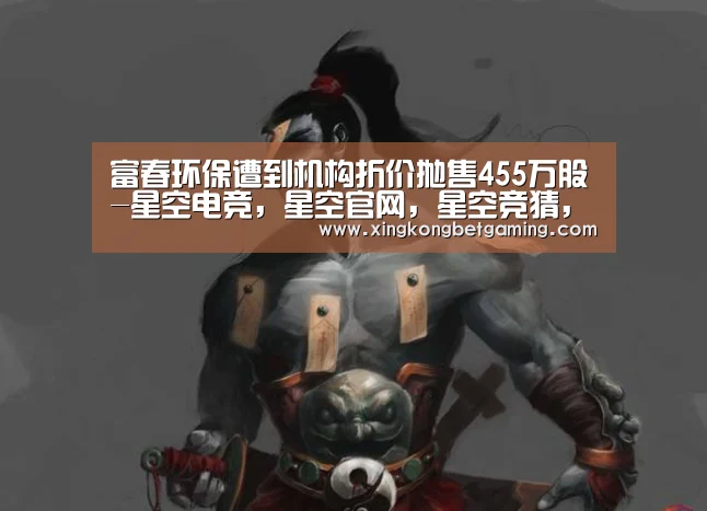 富春环保遭到机构折价抛售455万股-星空电竞,星空官网,星空竞猜,星空下载(图3) 星空电竞,星空官网,星空竞猜,星空下载