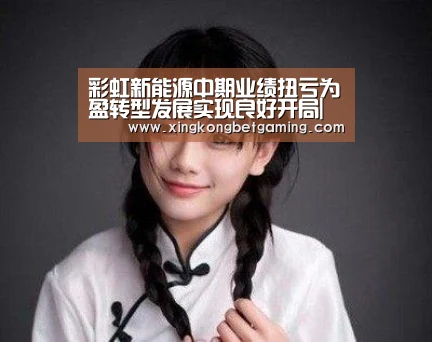 彩虹新能源中期业绩扭亏为盈转型发展实现良好开局|星空电竞,星空官网,星空竞猜,星空下载(图2) 星空电竞,星空官网,星空竞猜,星空下载